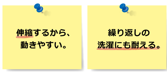 伸縮するから、動きやすい。繰り返しの洗濯にも耐える。