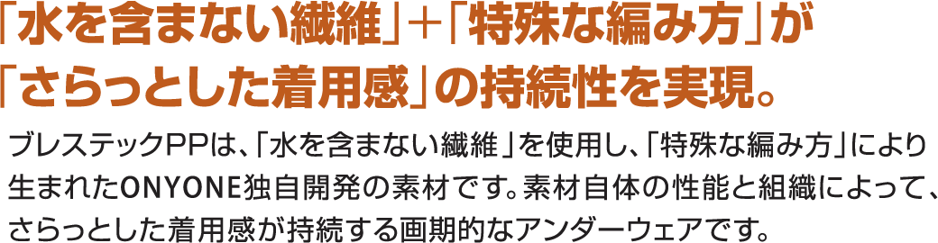 水を含まない繊維＋特殊な編み方がさらっとした着用感の持続性を実現。ブレステックPPは水を含まない繊維を使用し、特殊な編み方により生まれたONYONE独自開発の素材です。素材自体の性能と組織によって、さらっとした着用感が持続する画期的なアンダーウェアです。