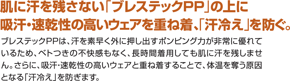 肌に汗を残さないブレステックPPの上に吸汗速乾性の高いウェアを重ね着、汗冷えを防ぐ。ブレステックPPは汗を素早く外に押し出すポンピング力が非常に優れているため、べとつきの不快感もなく、長時間着用しても肌に汗を残しません、さらに、吸汗速乾性の高いウェアと重ね着することで、体温を奪う原因となる汗冷えを防ぐことができます。