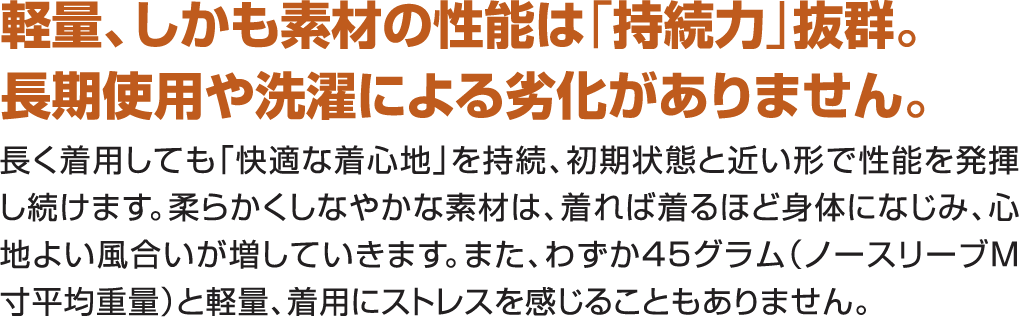 軽量、しかも素材の性能は持続力抜群。長期使用や洗濯による劣化がありません。長く着用しても快適な着心地を持続、初期状態と近い形で性能を発揮し続けます。柔らかくしなやかな素材は、着れば着るほど体になじみ、心地よい風合いが増していきます。また、わずか45グラム（ノースリーブＭ寸平均重量）と軽量、着用にストレスを感じることもありません。